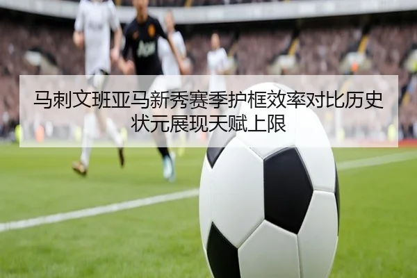 马刺文班亚马新秀赛季护框效率对比历史状元展现天赋上限