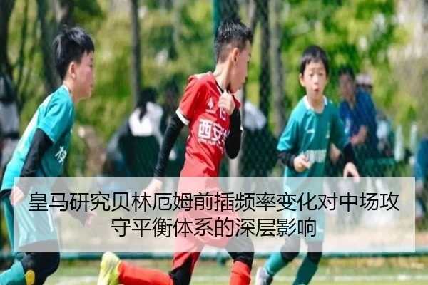皇马研究贝林厄姆前插频率变化对中场攻守平衡体系的深层影响