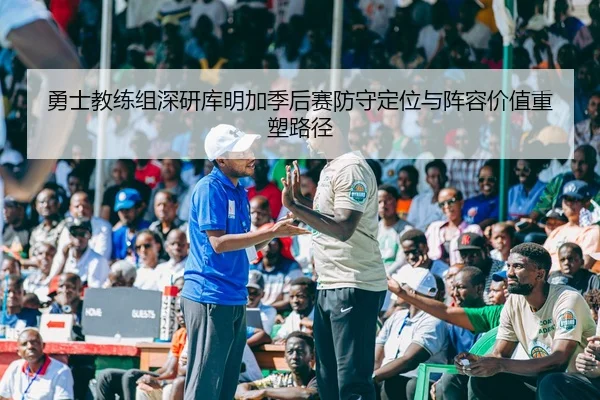 勇士教练组深研库明加季后赛防守定位与阵容价值重塑路径