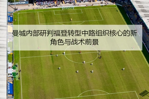 曼城内部研判福登转型中路组织核心的新角色与战术前景