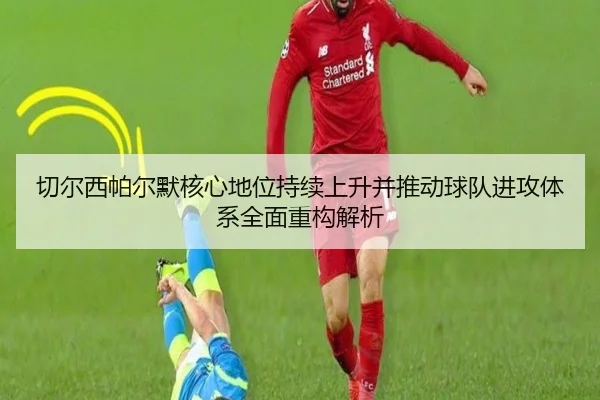 切尔西帕尔默核心地位持续上升并推动球队进攻体系全面重构解析