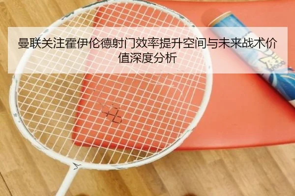 曼联关注霍伊伦德射门效率提升空间与未来战术价值深度分析