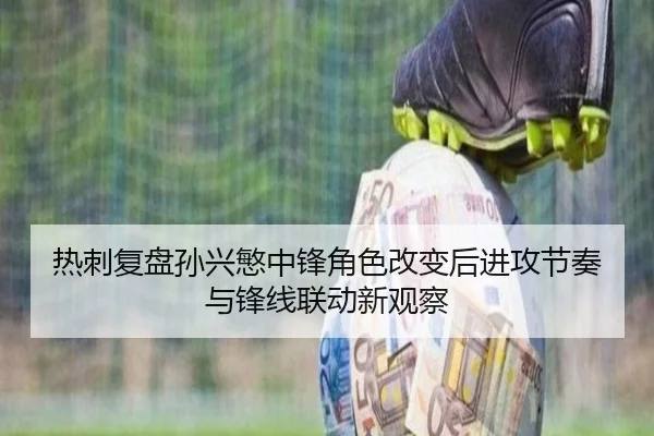 热刺复盘孙兴慜中锋角色改变后进攻节奏与锋线联动新观察