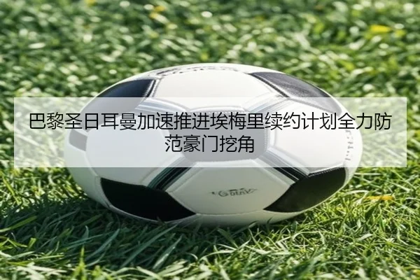 巴黎圣日耳曼加速推进埃梅里续约计划全力防范豪门挖角