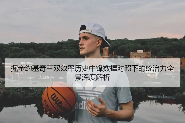 掘金约基奇三双效率历史中锋数据对照下的统治力全景深度解析