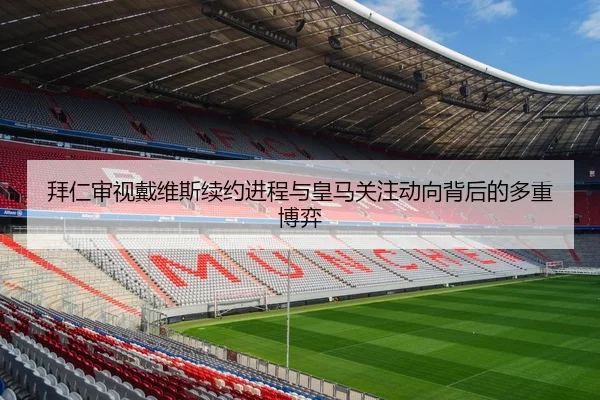 拜仁审视戴维斯续约进程与皇马关注动向背后的多重博弈