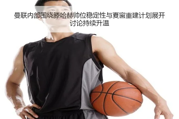 曼联内部围绕滕哈赫帅位稳定性与夏窗重建计划展开讨论持续升温