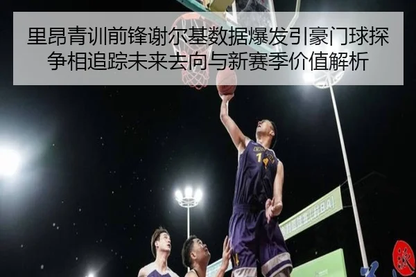 里昂青训前锋谢尔基数据爆发引豪门球探争相追踪未来去向与新赛季价值解析