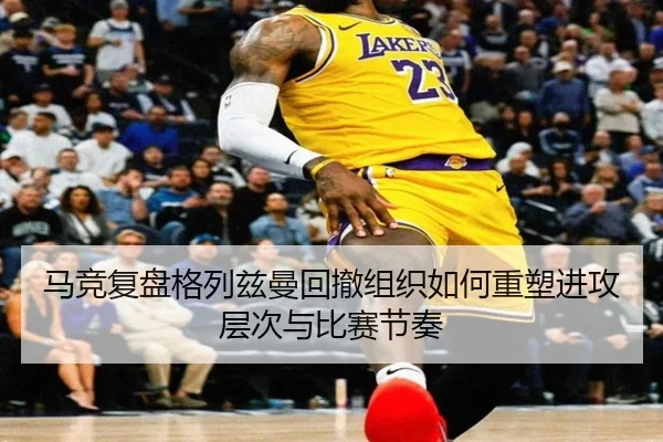 马竞复盘格列兹曼回撤组织如何重塑进攻层次与比赛节奏