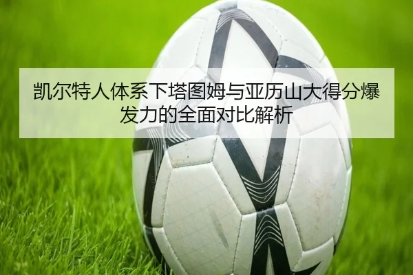 凯尔特人体系下塔图姆与亚历山大得分爆发力的全面对比解析