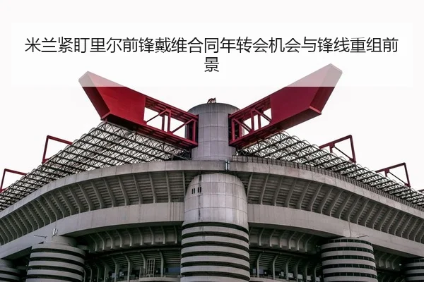 米兰紧盯里尔前锋戴维合同年转会机会与锋线重组前景