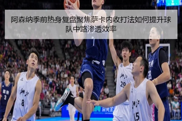 阿森纳季前热身复盘聚焦萨卡内收打法如何提升球队中路渗透效率