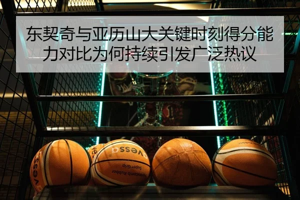 东契奇与亚历山大关键时刻得分能力对比为何持续引发广泛热议