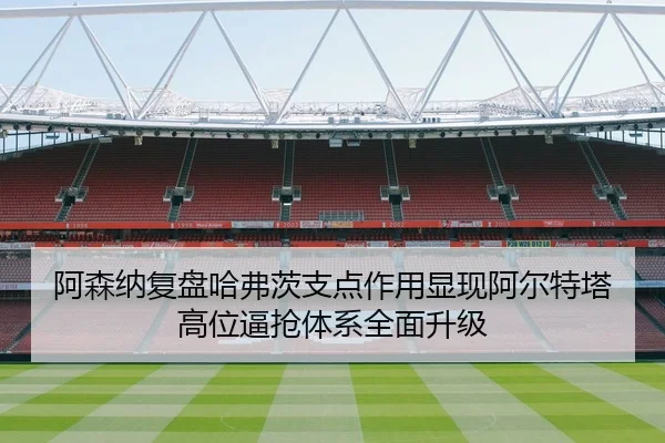 阿森纳复盘哈弗茨支点作用显现阿尔特塔高位逼抢体系全面升级