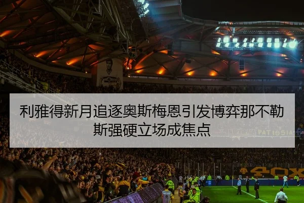 利雅得新月追逐奥斯梅恩引发博弈那不勒斯强硬立场成焦点